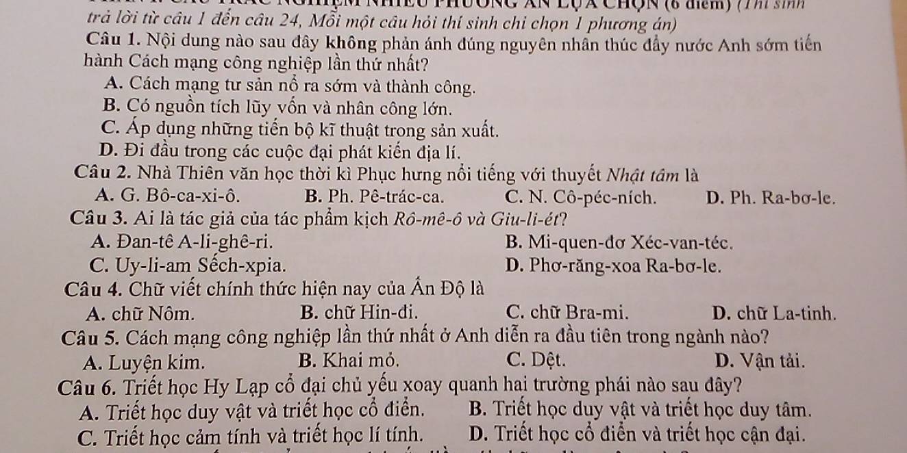 NEU PhUONC XN LQã ChQN (6 đm) (m sh
trả lời từ câu 1 đến câu 24, Mỗi một câu hỏi thí sinh chi chọn 1 phương án)
Câu 1. Nội dung nào sau đây không phản ánh đúng nguyên nhần thúc đẩy nước Anh sớm tiến
hành Cách mạng công nghiệp lần thứ nhất?
A. Cách mạng tư sản nổ ra sớm và thành công.
B. Có nguồn tích lũy vốn và nhân công lớn.
C. Áp dụng những tiến bộ kĩ thuật trong sản xuất.
D. Đi đầu trong các cuộc đại phát kiến địa lí.
Câu 2. Nhà Thiên văn học thời kì Phục hưng nổi tiếng với thuyết Nhật tâm là
A. G. Bô-ca-xi-ô. B. Ph. Pê-trác-ca. C. N. Cô-péc-ních. D. Ph. Ra-bơ-le.
Câu 3. Ai là tác giả của tác phẩm kịch Rồ-mê-ô và Giu-li-ét?
A. Đan-tê A-li-ghê-ri. B. Mi-quen-đơ Xéc-van-téc.
C. Uy-li-am Sếch-xpia. D. Phơ-răng-xoa Ra-bơ-le.
Câu 4. Chữ viết chính thức hiện nay của Ấn Độ là
A. chữ Nôm. B. chữ Hin-di. C. chữ Bra-mi. D. chữ La-tinh.
Câu 5. Cách mạng công nghiệp lần thứ nhất ở Anh diễn ra đầu tiên trong ngành nào?
A. Luyện kim. B. Khai mỏ. C. Dệt. D. Vận tải.
Câu 6. Triết học Hy Lạp cổ đại chủ yếu xoay quanh hai trường phái nào sau đây?
A. Triết học duy vật và triết học cổ điển. B. Triết học duy vật và triết học duy tâm.
C. Triết học cảm tính và triết học lí tính. D. Triết học cổ điển và triết học cận đại.