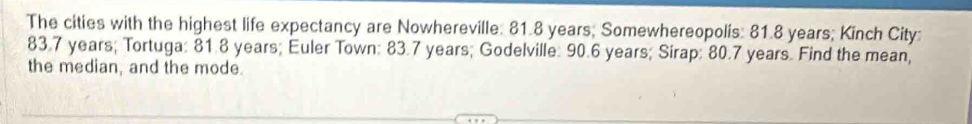 The cities with the highest life expectancy are Nowhereville: 81.8 years; Somewhereopolis: 81.8 years; Kinch City:
83.7 years; Tortuga: 81.8 years; Euler Town: 83.7 years; Godelville: 90.6 years; Sirap: 80.7 years. Find the mean, 
the median, and the mode.