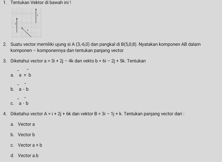 Tentukan Vektor di bawah ini !
2. Suatu vector memiliki ujung si A(3,-6,0) dan pangkal di B(5,0,8). Nyatakan komponen AB dalam
komponen - komponennya dan tentukan panjang vector
3. Diketahui vector a=3i+2j-4k dan vekto b=6i-2j+5k :. Tentukan
a. a+b
b. a-b. 
C. a· b
4. Diketahui vector A=i+2j+6k dan vektor B=3i-1j+k. Tentukan panjang vector dari :
a. Vector a
b. Vector b
c. Vector a+b
d. Vector a. b