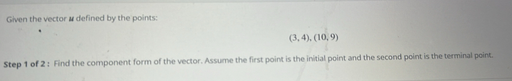 Given the vector # defined by the points:
(3,4),(10,9)
Step 1 of 2 : Find the component form of the vector. Assume the first point is the initial point and the second point is the terminal point.