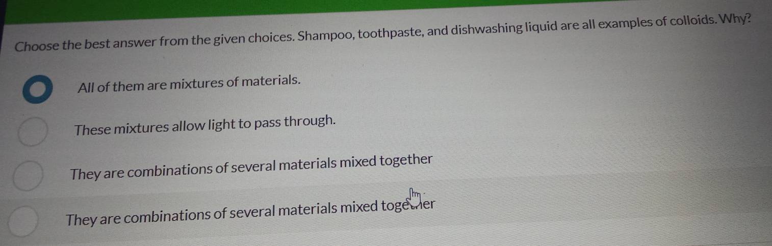 Choose the best answer from the given choices. Shampoo, toothpaste, and dishwashing liquid are all examples of colloids. Why?
All of them are mixtures of materials.
These mixtures allow light to pass through.
They are combinations of several materials mixed together
They are combinations of several materials mixed together