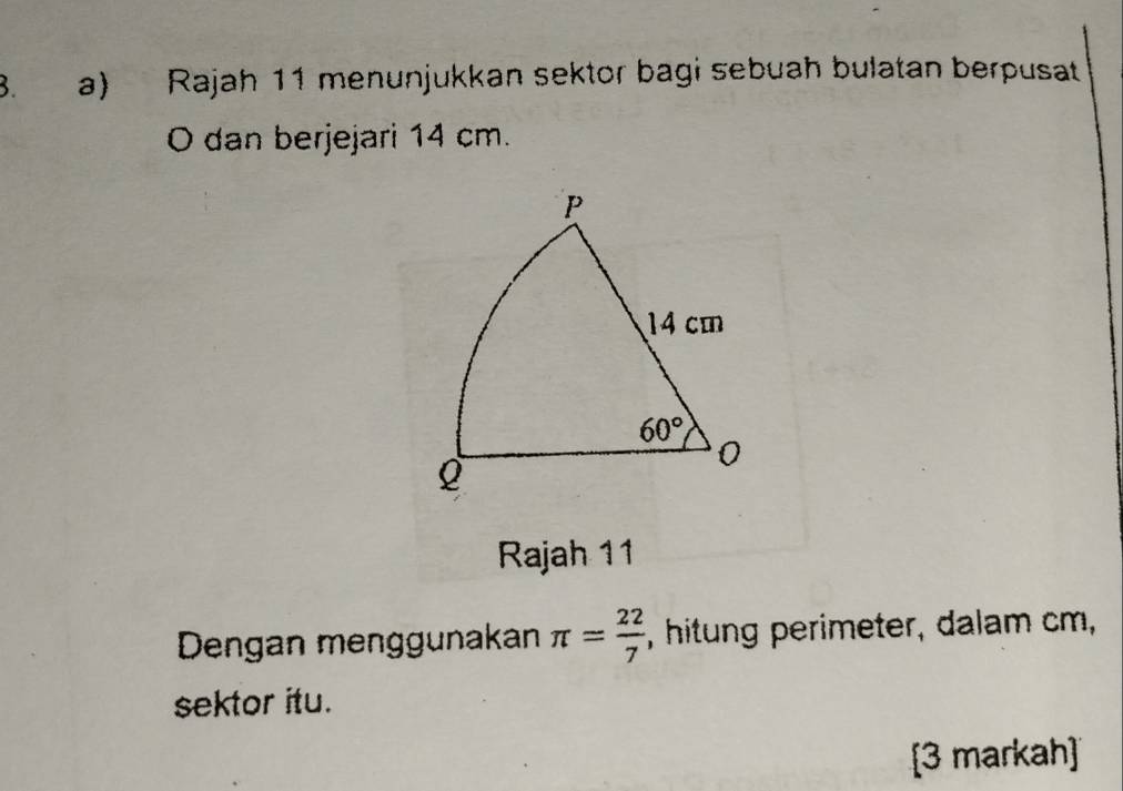 Rajah 11 menunjukkan sektor bagi sebuah bulatan berpusat
O dan berjejari 14 cm.
Rajah 11
Dengan menggunakan π = 22/7  , hitung perimeter, dalam cm,
sektor itu.
[3 markah]