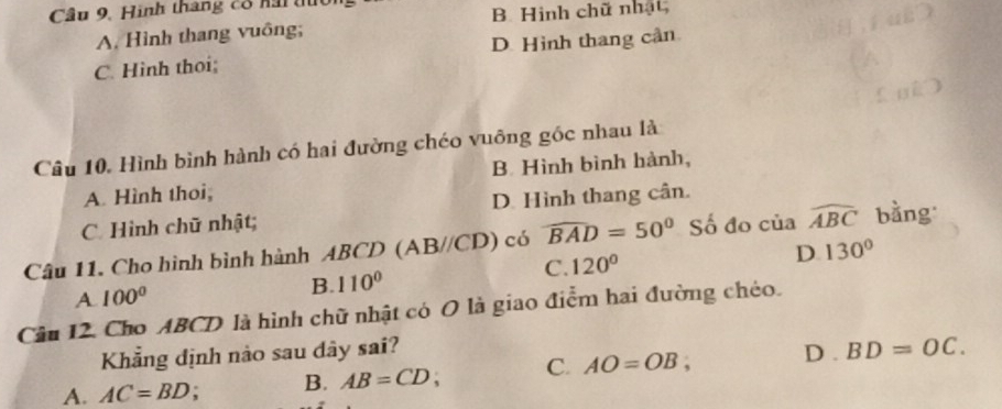 Cầu 9. Hình thang cổ nai tu
A. Hình thang vuông; B. Hình chữ nhật,
C. Hinh thoi; D. Hình thang cần
Câu 10. Hình bình hành có hai đường chéo vuông góc nhau là
A. Hình thoi, B. Hình bình hành,
C Hình chữ nhật; D. Hình thang cân.
Câu 11. Cho hình bình hành ABCD (AB//CD) có widehat BAD=50° Số đo của widehat ABC bằng
A. 100°
B. 110° C. 120°
D. 130°
Câu 12. Cho ABCD là hình chữ nhật có O là giao điểm hai đường chéo.
Khẳng định nào sau dây sai?
A. AC=BD : B. AB=CD; C. AO=OB, D . BD=OC.