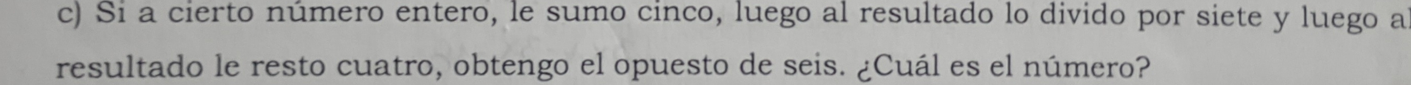 Si a cierto número entero, le sumo cinco, luego al resultado lo divido por siete y luego a 
resultado le resto cuatro, obtengo el opuesto de seis. ¿Cuál es el número?