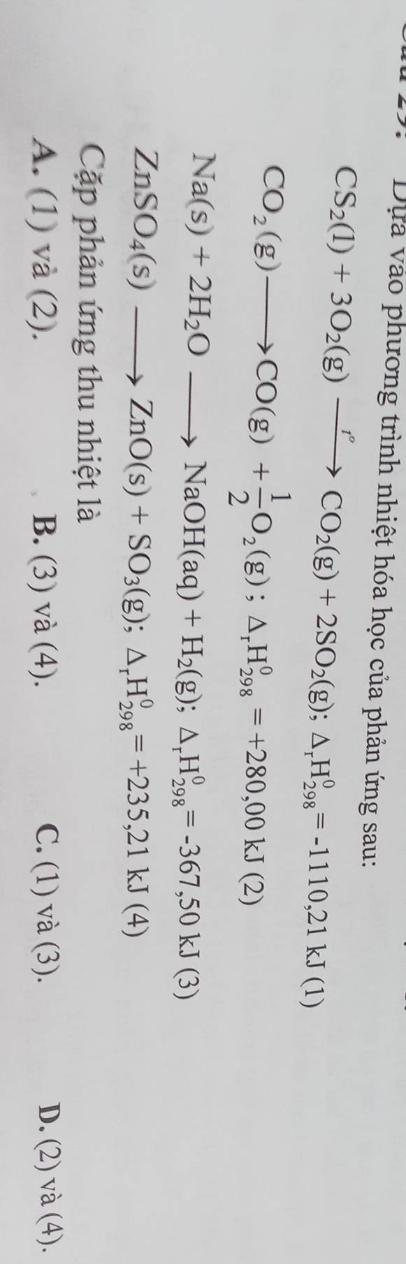 Dựa vào phương trình nhiệt hóa học của phản ứng sau:
CS_2(l)+3O_2(g)xrightarrow rCO_2(g)+2SO_2(g); △ _rH_(298)^0=-1110,21kJ(1)
CO_2(g)to CO(g)+ 1/2 O_2(g); △ _rH_(298)^0=+280,00kJ(2)
Na(s)+2H_2Oto NaOH(aq)+H_2(g);△ _rH_(298)^0=-367,50kJ(3)
ZnSO_4(s)to ZnO(s)+SO_3(g); △ _rH_(298)^0=+235,21kJ(4)
Cap phản ứng thu nhiệt là
A. || ) và (2). B. (3) và (4). C. (1) và (3). D. (2) và (4).