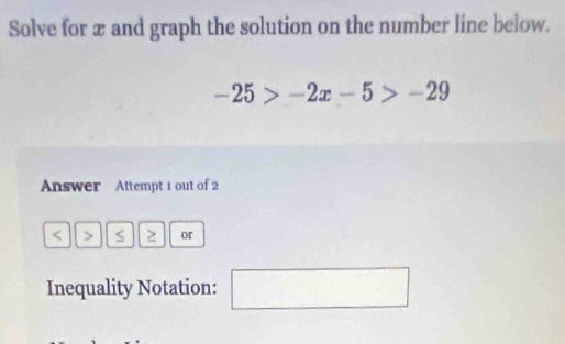 Solve for x and graph the solution on the number line below.
-25>-2x-5>-29
Answer Attempt 1 out of 2
or 
Inequality Notation: □