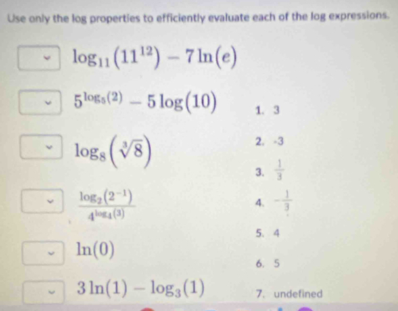 Use only the log properties to efficiently evaluate each of the log expressions.
log _11(11^(12))-7ln (e)
5^(log _5)(2)-5log (10) 1. 3
log _8(sqrt[3](8))
2. -3
3.  1/3 
frac log _2(2^(-1))4^(log _4)(3)
4. - 1/3 
5. 4
ln (0)
6. 5
3ln (1)-log _3(1) 7. undefined