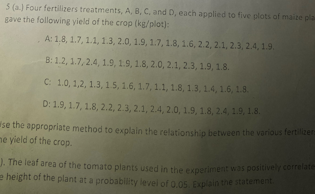 5 (a.) Four fertilizers treatments, A, B, C, and D, each applied to five plots of maize pla
gave the following yield of the crop (kg /plot):
A: 1.8, 1.7, 1.1, 1.3, 2.0, 1.9, 1.7, 1.8, 1.6, 2.2, 2.1, 2.3, 2.4, 1.9.
B: 1.2, 1.7, 2.4, 1.9, 1.9, 1.8, 2.0, 2.1, 2.3, 1.9, 1.8.
C: 1.0, 1, 2, 1.3, 1.5, 1.6, 1.7, 1.1, 1.8, 1.3, 1.4, 1.6, 1.8.
D: 1.9, 1.7, 1.8, 2.2, 2.3, 2.1, 2.4, 2.0, 1.9, 1.8, 2.4, 1.9, 1.8.
Use the appropriate method to explain the relationship between the various fertilizer
he yield of the crop.
). The leaf area of the tomato plants used in the experiment was positively correlate
e height of the plant at a probability level of 0.05. Explain the statement.