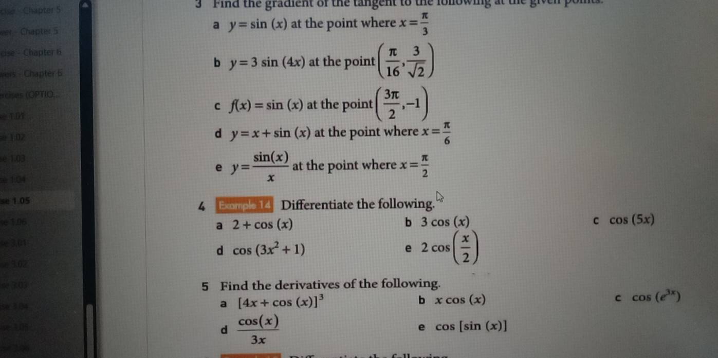 cisé - Chapter S 3 ' Find the gradient of the tangent to the lollowing at the given pon
a
ver - Chapter 5 y=sin (x) at the point where x= π /3 
cise - Chapter 6
b y=3sin (4x) at the point ( π /16 , 3/sqrt(2) )
vers - Chapter 6
rcises (OPTIO...
C f(x)=sin (x) at the point ( 3π /2 ,-1)
≈ 1.01
d y=x+sin (x)
± 1.02 at the point where x= π /6 
se 1.03
e y= sin (x)/x  at the point where x= π /2 
è 1.04
se 1.05
4 Eompe 14 Differentiate the following.
ve 1.06 b 3cos (x) c cos (5x)
a 2+cos (x)
- 3.01
d cos (3x^2+1)
e 2cos ( x/2 )
e 3.02
se 3:03 5 Find the derivatives of the following.
se 104
a [4x+cos (x)]^3
b xcos (x)
C cos (e^(3x))
x 305 d  cos (x)/3x 
e cos [sin (x)]
5+ 206