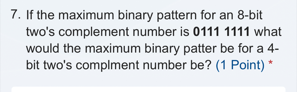 If the maximum binary pattern for an 8 -bit 
two's complement number is 0111 1111 what 
would the maximum binary patter be for a 4-
bit two's complment number be? (1 Point) *