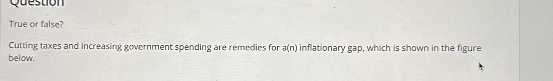 Question 
True or false? 
Cutting taxes and increasing government spending are remedies for a(n) inflationary ga p, which is shown in the figure 
below.