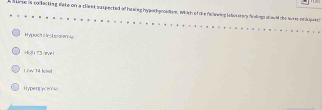 HLAG
A nurse is collecting data on a client suspected of having hypothyroidism. Which of the following laboratory findings should the nurse anticipate?
Hypocholesterolemia
High T3 level
Low T4 level
Hyperglycemia