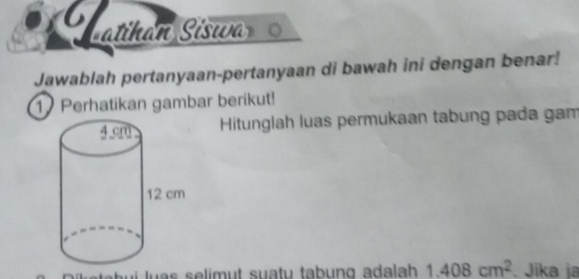 Latihán Siswa 
Jawablah pertanyaan-pertanyaan di bawah ini dengan benar! 
1 Perhatikan gambar berikut! 
Hitunglah luas permukaan tabung pada gam
1.408cm^2. Jika ja