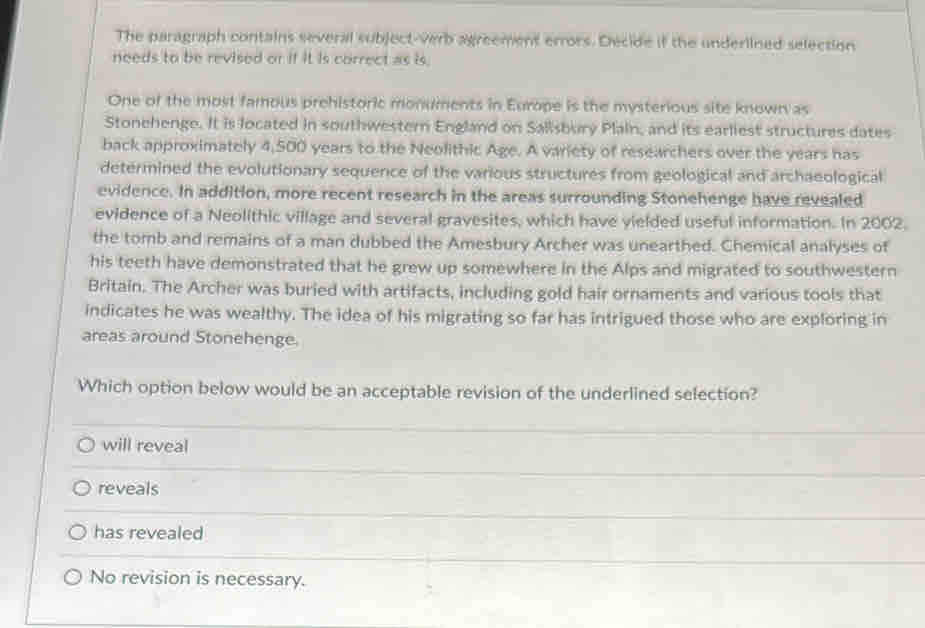 The paragraph contains several subject-verb agreement errors. Decide if the underlined selection
needs to be revised or if it is correct as is.
One of the most famous prehistoric monuments in Europe is the mysterious site known as
Stonehenge. It is located in southwestern England on Sallsbury Plain, and its earliest structures dates
back approximately 4,500 years to the Neolithic Age. A variety of researchers over the years has
determined the evolutionary sequence of the various structures from geological and archaeological
evidence. In addition, more recent research in the areas surrounding Stonehenge have revealed
evidence of a Neolithic village and several gravesites, which have yielded useful information. In 2002.
the tomb and remains of a man dubbed the Amesbury Archer was unearthed. Chemical analyses of
his teeth have demonstrated that he grew up somewhere in the Alps and migrated to southwestern
Britain. The Archer was buried with artifacts, including gold hair ornaments and various tools that
indicates he was wealthy. The idea of his migrating so far has intrigued those who are exploring in
areas around Stonehenge.
Which option below would be an acceptable revision of the underlined selection?
will reveal
reveals
has revealed
No revision is necessary.