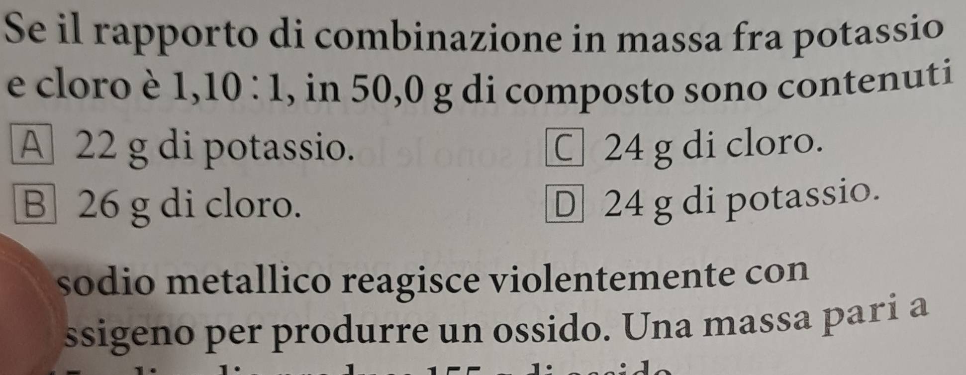 Se il rapporto di combinazione in massa fra potassio
e cloro è 1, 10 : 1, , in 50,0 g di composto sono contenuti
A 22 g di potassio. C 24 g di cloro.
B 26 g di cloro.
D 24 g di potassio.
sodio metallico reagisce violentemente con
ssigeno per produrre un ossido. Una massa pari a