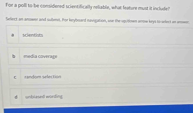 For a poll to be considered scientifically reliable, what feature must it include?
Select an answer and submit. For keyboard navigation, use the up/down arrow keys to select an answer.
a scientists
b media coverage
c random selection
d unbiased wording