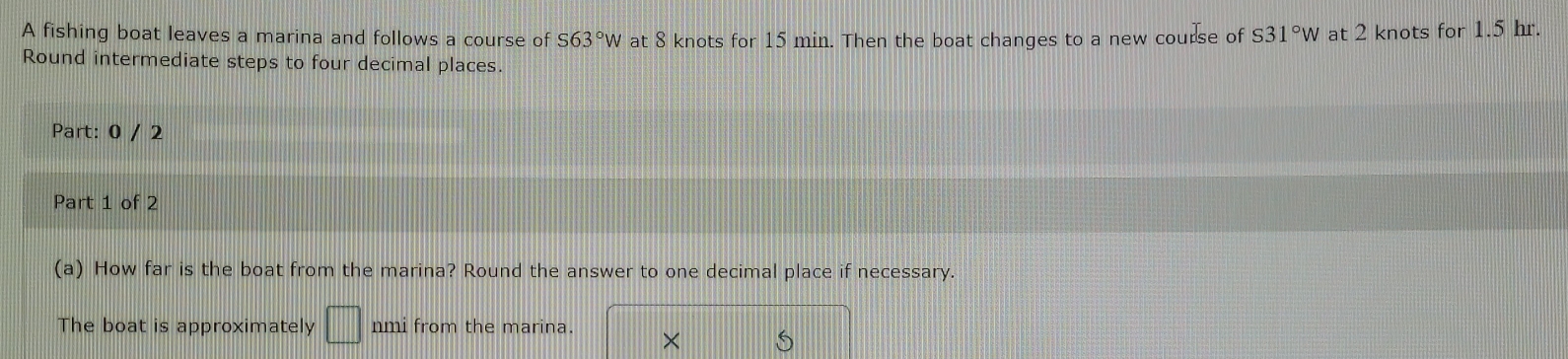 A fishing boat leaves a marina and follows a course of S63°W at 8 knots for 15 min. Then the boat changes to a new course of S31°W at 2 knots for 1.5 hr. 
Round intermediate steps to four decimal places. 
Part: 0 / 2 
Part 1 of 2 
(a) How far is the boat from the marina? Round the answer to one decimal place if necessary. 
The boat is approximately □ nmi from the marina. ×