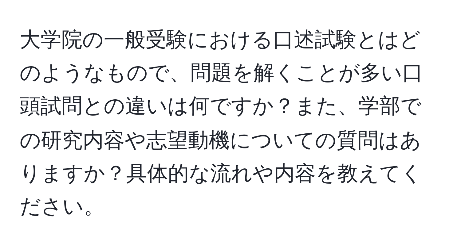 大学院の一般受験における口述試験とはどのようなもので、問題を解くことが多い口頭試問との違いは何ですか？また、学部での研究内容や志望動機についての質問はありますか？具体的な流れや内容を教えてください。