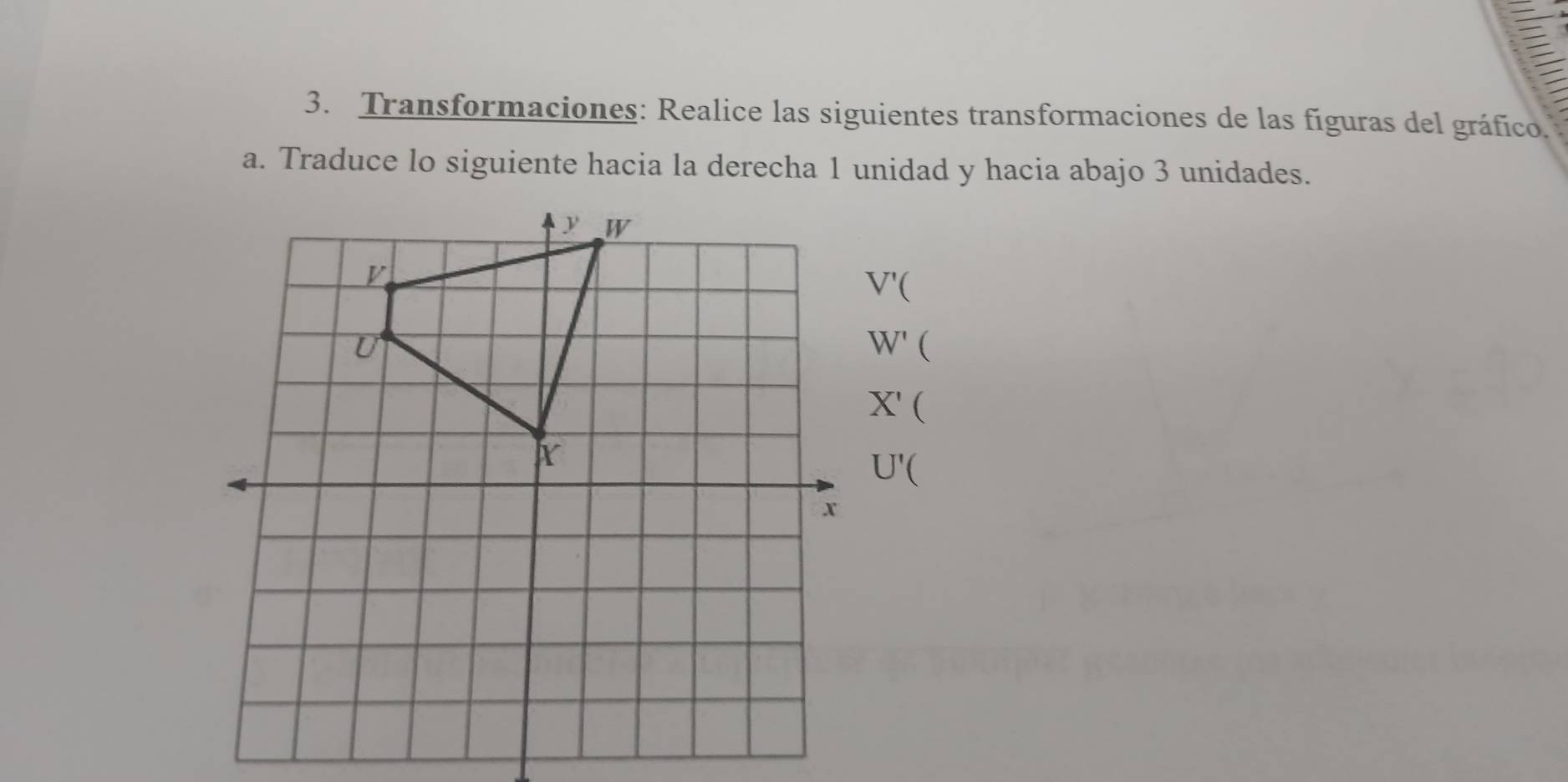 Transformaciones: Realice las siguientes transformaciones de las fíguras del gráfico. 
a. Traduce lo siguiente hacia la derecha 1 unidad y hacia abajo 3 unidades.
V'(
W' 
X' 
4
U'(