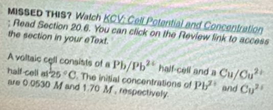 MISSED THIS? Watch KCV: Cell Potential and Concentration 
; Read Section 20.6. You can click on the Review link to access 
the section in your eText. 
A voltaic call consists of a Pb/Pb^(2+) half-cell and a Cu/Cu^(2+)
half-cell at 25°C. The initial concentrations of Pb^2 and Cu^(21)
are 0.0530 M and 1.70 M , respectively.