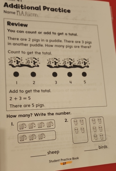 Additional Practice 
Name Aßiem 
Review 
You can count or add to get a total. 
There are 2 pigs in a puddle. There are 3 pigs 
in another puddle. How many pigs are there? 
Count to get the total. 
Add to get the total.
2+3=5
There are 5 pigs. 
How many? Write the number. 
2. 
1. 
_ 
birds 
_ 
sheep 
Student Practice Book 
27