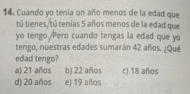 Cuando yo tenía un año menos de la edad que
tú tienes, tú tenías 5 años menos de la edad que
yo tengo. Pero cuando tengas la edad que yo
tengo, nuestras edades sumarán 42 años. ¿Qué
edad tengo?
a) 21 años b) 22 años c) 18 años
d) 20 años e) 19 años