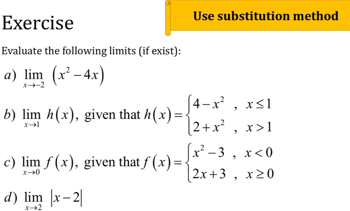 Exercise 
Use substitution method 
Evaluate the following limits (if exist): 
a) limlimits _xto -2(x^2-4x)
b) limlimits _xto 1h(x) , given that h(x)=beginarrayl 4-x^2,x≤ 1 2+x^2,x>1endarray.
c) limlimits _xto 0f(x) , given that f(x)=beginarrayl x^2-3,x<0 2x+3,x≥ 0endarray.
d) limlimits _xto 2|x-2|