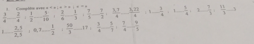 Complète avec a ; ; 0
 3/4 ... 2/4 : 1/2  __  5/10   2/6  _  1/3 ;  7/5  _ , 7/2 : (3,7)/4 ... (3,22)/4 :1... 3/4 :1... 5/4 :2... 7/3 : 11/3 -3
1...... _ frac 2,5(2,5)° 0, 7 _  1/2 ;  50/3  _ 17 ;  3/4  _ □  . 5/7 : 7/4 ... 9/5  _