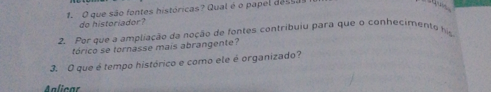 que são fontes históricas? Qual é o papel dessa 
squis 
do historiador? 
2. Por que a ampliação da noção de fontes contribuiu para que o conhecimento his 
tórico se tornasse mais abrangente? 
3. O que é tempo histórico e como ele é organizado? 
Aalicar