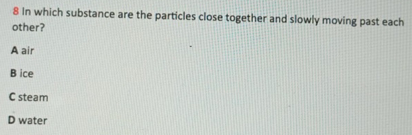 In which substance are the particles close together and slowly moving past each
other?
A air
B ice
C steam
D water