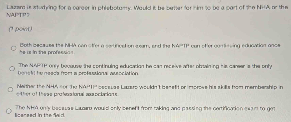 Lazaro is studying for a career in phlebotomy. Would it be better for him to be a part of the NHA or the
NAPTP？
(1 point)
Both because the NHA can offer a certification exam, and the NAPTP can offer continuing education once
he is in the profession.
The NAPTP only because the continuing education he can receive after obtaining his career is the only
benefit he needs from a professional association.
Neither the NHA nor the NAPTP because Lazaro wouldn't benefit or improve his skills from membership in
either of these professional associations.
The NHA only because Lazaro would only benefit from taking and passing the certification exam to get
licensed in the field.