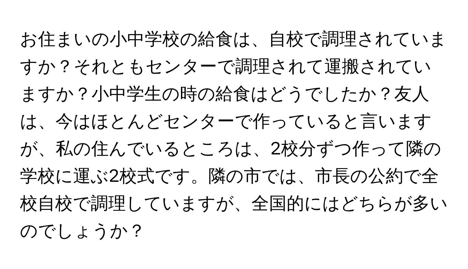 お住まいの小中学校の給食は、自校で調理されていますか？それともセンターで調理されて運搬されていますか？小中学生の時の給食はどうでしたか？友人は、今はほとんどセンターで作っていると言いますが、私の住んでいるところは、2校分ずつ作って隣の学校に運ぶ2校式です。隣の市では、市長の公約で全校自校で調理していますが、全国的にはどちらが多いのでしょうか？