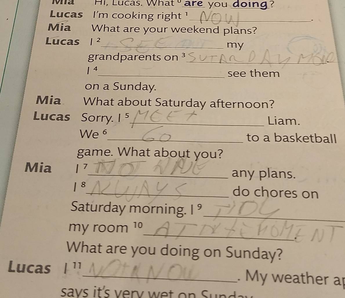 Mia Hi, Lucas. What are you doing? 
Lucas I'm cooking right !_ 
. 
Mia What are your weekend plans? 
Lucas I^2
_my 
grandparents on ³_
I^4
_see them 
on a Sunday. 
Mia What about Saturday afternoon? 
Lucas Sorry. I 5_ Liam. 
We^^6 _ to a basketball 
game. What about you? 
Mia 1^1 _ 
any plans.
1^8 _ do chores on 
Saturday morning. 1^9 _ 
_ 
my room 1º 
What are you doing on Sunday? 
Lucas / 11 
_. My weather ap 
savs it's erv w t S u n