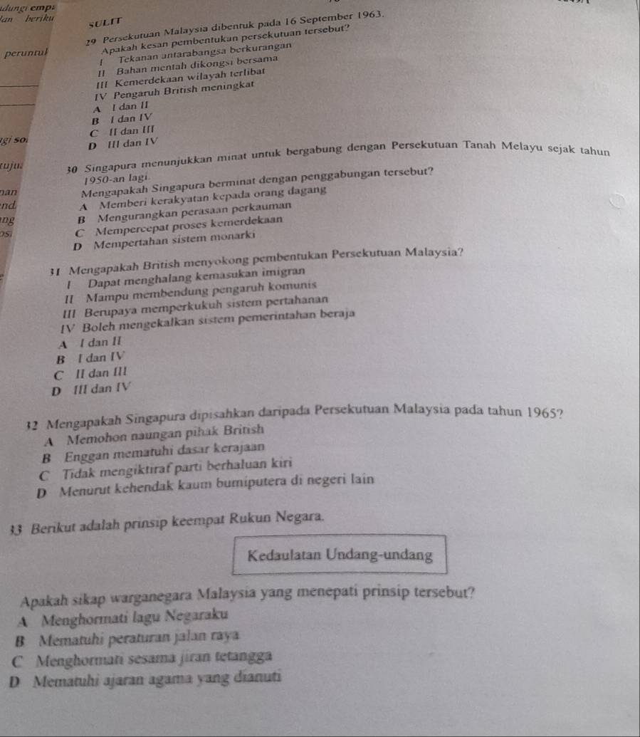 an  beriku 
SULIT
peruntul 29 Persekutuan Malaysia dibentuk pada 16 September 1963.
Apakah kesan pembentukan persekutuan tersebut?
/ Tekanan antarabangsa berkurangan
II Bahan mentah dikongsi bersama
_
III Kemerdekaan wilayah terlibat
IV Pengaruh British meningkat
_
A l dan II
B l dan IV
C lI dan III
g i D III dan IV
tuju 30 Singapura menunjukkan minat untuk bergabung dengan Persekutuan Tanah Melayu sejak tahun
1950-an lagi
nan Mengapakah Singapura berminat dengan penggabungan tersebut?
nd A Memberi kerakyatan kepada orang dagang
ng B Mengurangkan perasaan perkauman
O5 C Mempercepat proses kemerdekaan
D Mempertahan sistem monarki
31 Mengapakah British menyokong pembentukan Persekutuan Malaysia?
! Dapat menghalang kemasukan imigran
II Mampu mémbendung pengaruh komunis
III Berupaya memperkukuh sistem pertahanan
IV Boleh mengekalkan sistem pemerintahan beraja
A l dan Il
B I dan IV
C Il dan II
D III dan IV
32 Mengapakah Singapura dipisahkan daripada Persekutuan Malaysia pada tahun 1965?
A Memohon naungan pihak British
B Enggan mematuhi dasar kerajaan
C Tidak mengiktiraf parti berhaluan kiri
D Menurut kehendak kaum bumiputera di negeri lain
33 Berikut adalah prinsip keempat Rukun Negara.
Kedaulatan Undang-undang
Apakah sikap warganegara Malaysia yang menepati prinsip tersebut?
A Menghormati lagu Negaraku
B Mematuhi peraturan jalan raya
C Menghormati sesama jiran tetangga
D Mematuhi ajaran agama yang dianuti