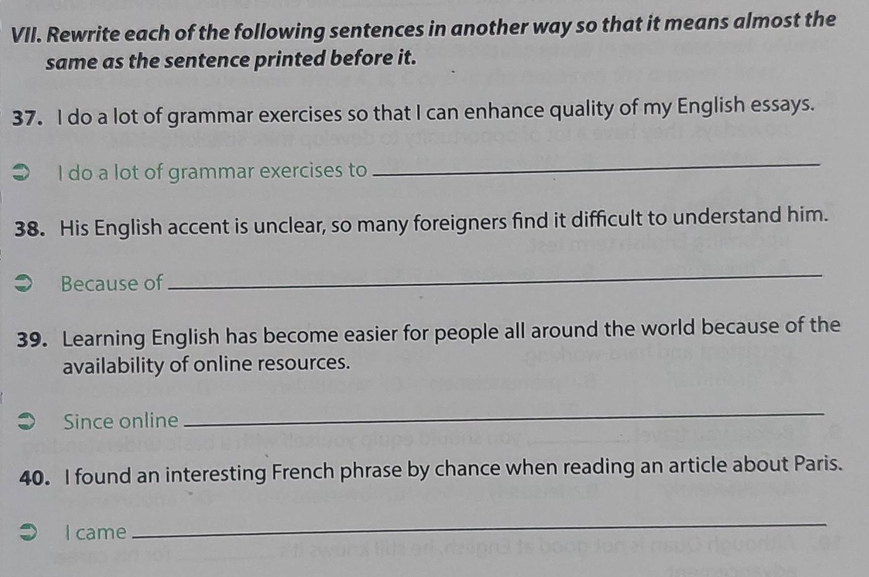 Rewrite each of the following sentences in another way so that it means almost the 
same as the sentence printed before it. 
37. I do a lot of grammar exercises so that I can enhance quality of my English essays. 
I do a lot of grammar exercises to 
_ 
38. His English accent is unclear, so many foreigners find it difficult to understand him. 
Because of 
_ 
39. Learning English has become easier for people all around the world because of the 
availability of online resources. 
Since online 
_ 
40. I found an interesting French phrase by chance when reading an article about Paris. 
I came 
_