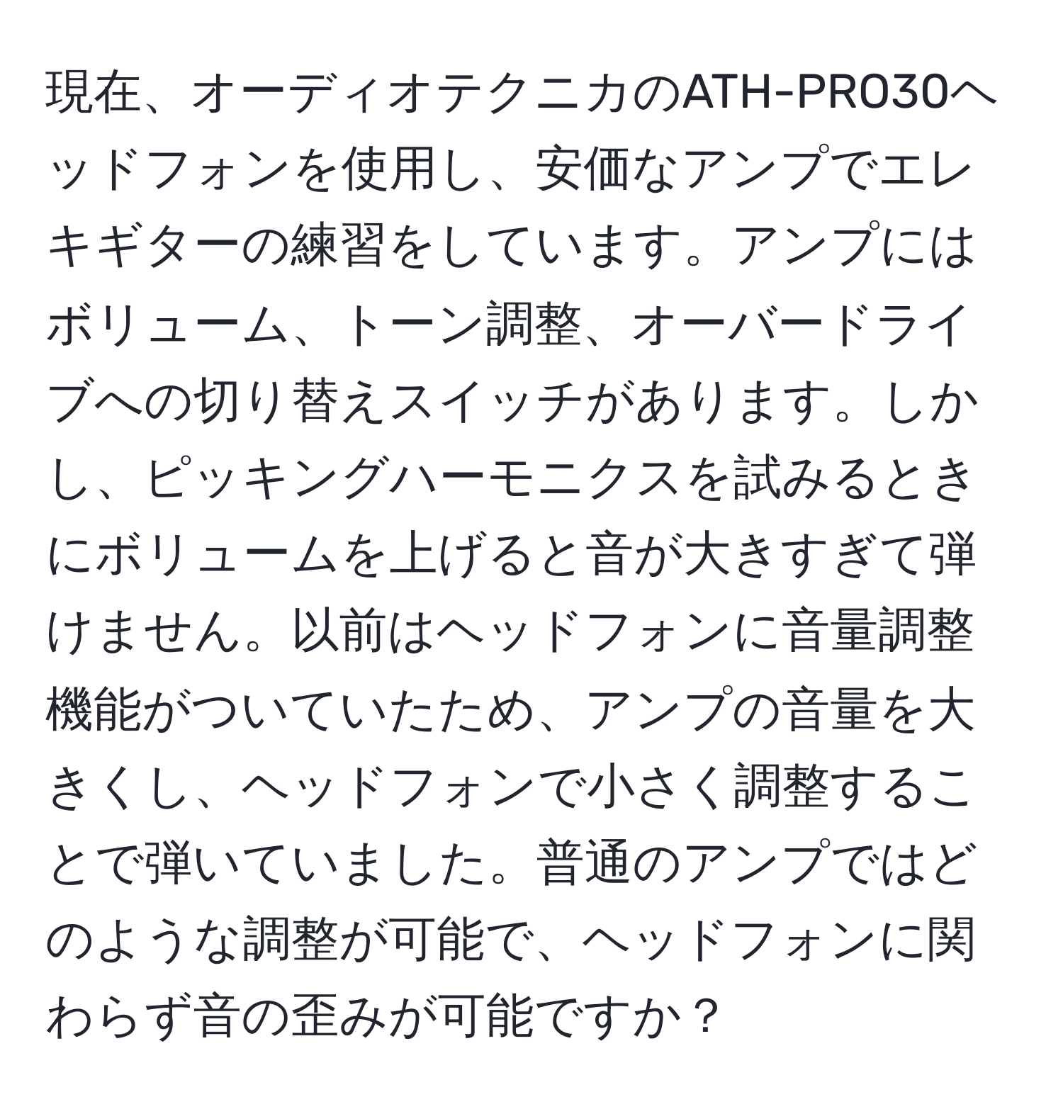 現在、オーディオテクニカのATH-PRO30ヘッドフォンを使用し、安価なアンプでエレキギターの練習をしています。アンプにはボリューム、トーン調整、オーバードライブへの切り替えスイッチがあります。しかし、ピッキングハーモニクスを試みるときにボリュームを上げると音が大きすぎて弾けません。以前はヘッドフォンに音量調整機能がついていたため、アンプの音量を大きくし、ヘッドフォンで小さく調整することで弾いていました。普通のアンプではどのような調整が可能で、ヘッドフォンに関わらず音の歪みが可能ですか？