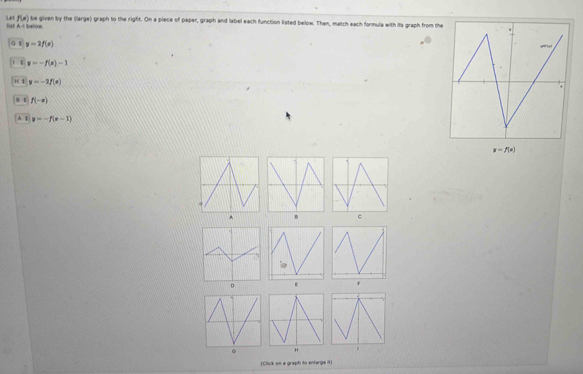 Let f(x) be given by the (large) graph to the right. On a piece of paper, graph and label each function listed below. Then, match each formula with its graph from the
list A-11 pe low
G 4 y=2f(x)
1 s y=-f(x)-1
H $ y=-2f(x)
B ; f(-x)
A $ y=-f(x-1)
y=f(x)
c
。
F
(Click on a graph to enfarge it)