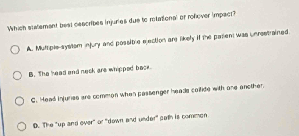 Which statement best describes injuries due to rotational or rollover impact?
A. Multiple-system injury and possible ejection are likely if the patient was unrestrained.
B. The head and neck are whipped back.
C. Head injuries are common when passenger heads collide with one another,
D. The "up and over" or "down and under" path is common.