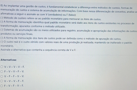 Ao implantar uma gestão de custos, é fundamental estabelecer a diferença entre métodos de custeio, formas de
mensuração de custos e sistema de acumulação de informações. Com base nessa diferenciação de conceitos, analise a
afirmativas a seguir e assinale-as com V (verdadeiro) ou F (falso):
) Método de custeio refere-se ao padrão monetário para mensurar os itens de custos.
( ) A forma de mensuração identifica qual padrão monetário será dado aos itens de custos existentes no processo de
transformação. apurados conforme o método utilizado.
( ) Sistemas de acumulação são os meios utilizados para registro, acumulação e apropriação das informações de custos
produtos ou serviços finais.
( ) A forma de mensuração dos itens de custos pode ser definida como o método de apuração de custos.
( ) O custo real é o custo obtido com valores reais de uma produção já realizada, mantendo-se inalterado o padrão
monetário.
Assinale a alternativa que contenha a sequência correta de V e F :
Alternativas:
V-V-V-V-F.
F-V-V-F-V
V-F-F-V-V
V-V-V-F-F.
F-V-F-V-F.