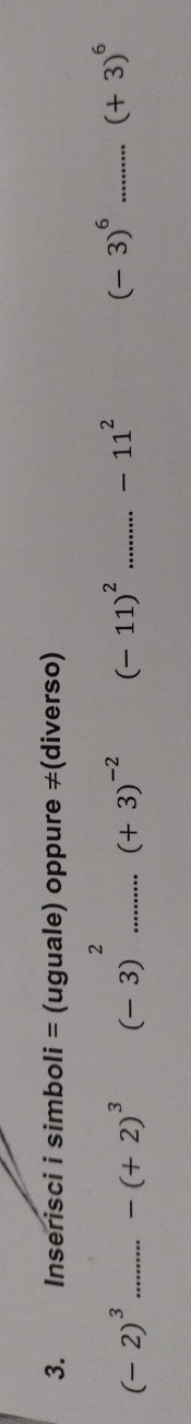 Inserisci i simboli = (uguale) oppure ≠(diverso)
(-2)^3 _ -(+2)^3 (-3)^2 _ (+3)^-2 (-11)^2 _ -11^2 (-3)^6 _ (+3)^6