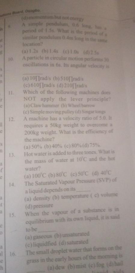 ations Board, Osogbo,
(d) momentum but not energy
9. A simple pendulum, 0.6 long, has a
period of 1.5s. What is the period of a
it similar pendulum 0.4m long in the same
s location?
12 (a) 1.2s (b) 1.4s (c) 1.0s (d) 2.5s
10. A particle in circular motion performs 30
oscillations in 6s. Its angular velocity is
S
_
n (a) 10∏rad/s (b) 510∏rad/s
(c)610∏rad/s (d)210∏rad/s
II. Which of the following machines does
r NOT apply the lever principle?
e (a) Claw hammer (b) Wheel barrow
(c) Simple moving pulley (d) Singar tongs
12. A machine has a velocity ratio of 5.0. It
requires a 50kg weight to overcome a
e 200kg weight. What is the efficiency of
the machine?
S
n (a) 50% (b) 40% (c) 80% (d) 75%.
13. Hot water is added to three tones. What is
a the mass of water at 10°C and the hot
f water?
e (a) 100°C (b) 80°C (c) 50°C (d) 40°C
14. The Saturated Vapour Pressure (SVP) of
a liquid depends on its_
a (a) density (b) temperature ( c) volume
(d) pressure
15. When the vapour of a substance is in
e equilibrium with its own liquid, it is said
to be_
(a) gaseous (b) unsaturated
a (c) liquidfied (d) saturated
16.__The small droplet water that forms on the
e grass in the early hours of the morning is
h
_(a)dew (b)mist (c)fog (d)hail