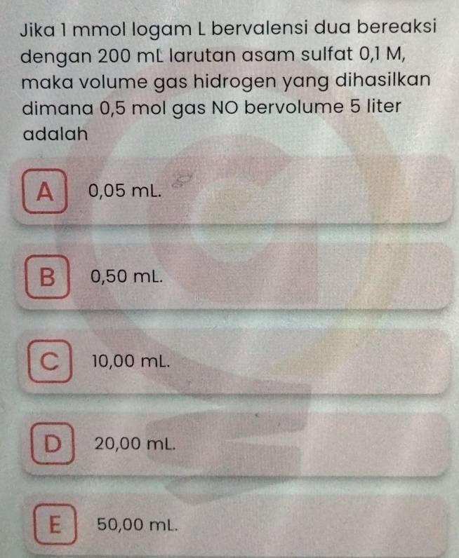 Jika 1 mmol logam L bervalensi dua bereaksi
dengan 200 mL larutan asam sulfat 0,1 M,
maka volume gas hidrogen yang dihasilkan 
dimana 0,5 mol gas NO bervolume 5 liter
adalah
A 0,05 mL.
B 0,50 mL.
C 10,00 mL.
D 20,00 mL.
E 50,00 mL.