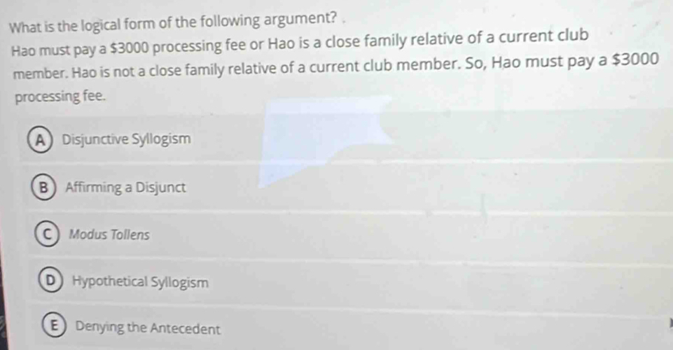 What is the logical form of the following argument? .
Hao must pay a $3000 processing fee or Hao is a close family relative of a current club
member. Hao is not a close family relative of a current club member. So, Hao must pay a $3000
processing fee.
A Disjunctive Syllogism
B Affirming a Disjunct
C Modus Tollens
D Hypothetical Syllogism
E Denying the Antecedent