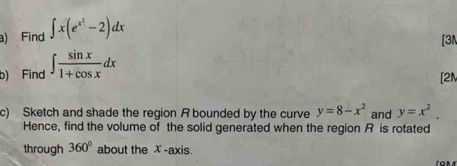 Find ∈t x(e^(x^2)-2)dx
[3 
b) Find ∈t  sin x/1+cos x dx
[2M 
c) Sketch and shade the region R bounded by the curve y=8-x^2 and y=x^2. 
Hence, find the volume of the solid generated when the region R is rotated 
through 360° about the x -axis. 
on