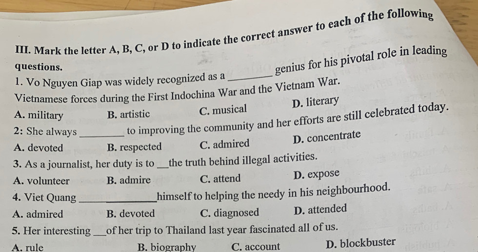 Mark the letter A, B, C, or D to indicate the correct answer to each of the following
questions.
genius for his pivotal role in leading
1. Vo Nguyen Giap was widely recognized as a_
Vietnamese forces during the First Indochina War and the Vietnam War.
A. military B. artistic C. musical D. literary
2: She always _to improving the community and her efforts are still celebrated today.
A. devoted B. respected C. admired D. concentrate
3. As a journalist, her duty is to _the truth behind illegal activities.
A. volunteer B. admire C. attend
D. expose
4. Viet Quang_
himself to helping the needy in his neighbourhood.
A. admired B. devoted C. diagnosed D. attended
5. Her interesting_ of her trip to Thailand last year fascinated all of us.
A. rule B. biography C. account D. blockbuster