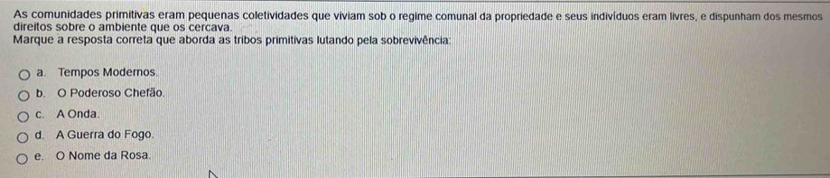 As comunidades primitivas eram pequenas coletividades que viviam sob o regime comunal da propriedade e seus indivíduos eram livres, e dispunham dos mesmos
direitos sobre o ambiente que os cercava.
Marque a resposta correta que aborda as tribos primitivas lutando pela sobrevivência:
a. Tempos Modernos.
b. O Poderoso Chefão
c. A Onda.
d. A Guerra do Fogo.
e. O Nome da Rosa.