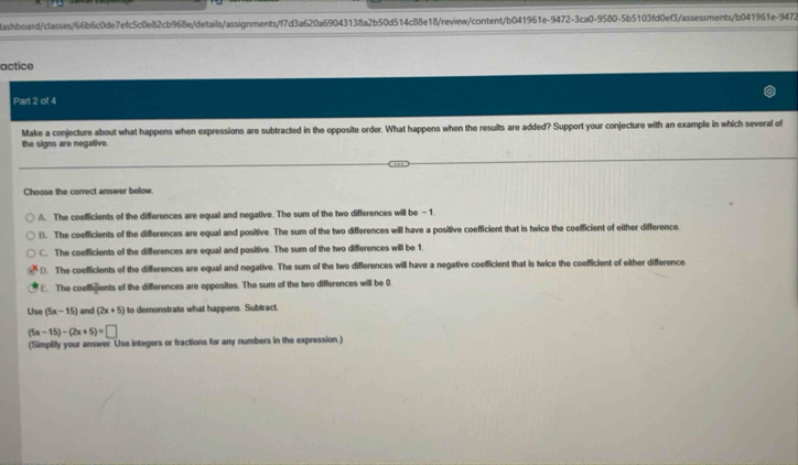 lashboard/classes/66b6c0de7efc5c0e82cb968e/details/assignments/f7d3a620a69043138a2b50d514c88e18/review/content/b041961e-9472-3ca0-9580-5b5103fd0ef3/assessments/b041961e-9472
actice
Part 2 of 4
Make a conjecture about what happens when expressions are subtracted in the opposite order. What happens when the results are added? Support your conjecture with an example in which several of
the signs are negative.
Choose the correct answer below.
A. The coefficients of the differences are equal and negative. The sum of the two differences will be -1.
B. The coefficients of the differences are equal and positive. The sum of the two differences will have a positive coefficient that is twice the coefficient of either difference
C. The coefficients of the differences are equal and positive. The sum of the two differences will be 1.
D. The coefficients of the differences are equal and negative. The sum of the two differences will have a negative coefficient that is twice the coefficient of either difference
E. The coeffigients of the differences are opposites. The sum of the two differences will be 0.
Use (5x-15) and (2x+5) to demonstrate what happens. Subtract,
(5x-15)-(2x+5)=□
(Simplify your answer. Use integers or fractions for any numbers in the expression.)