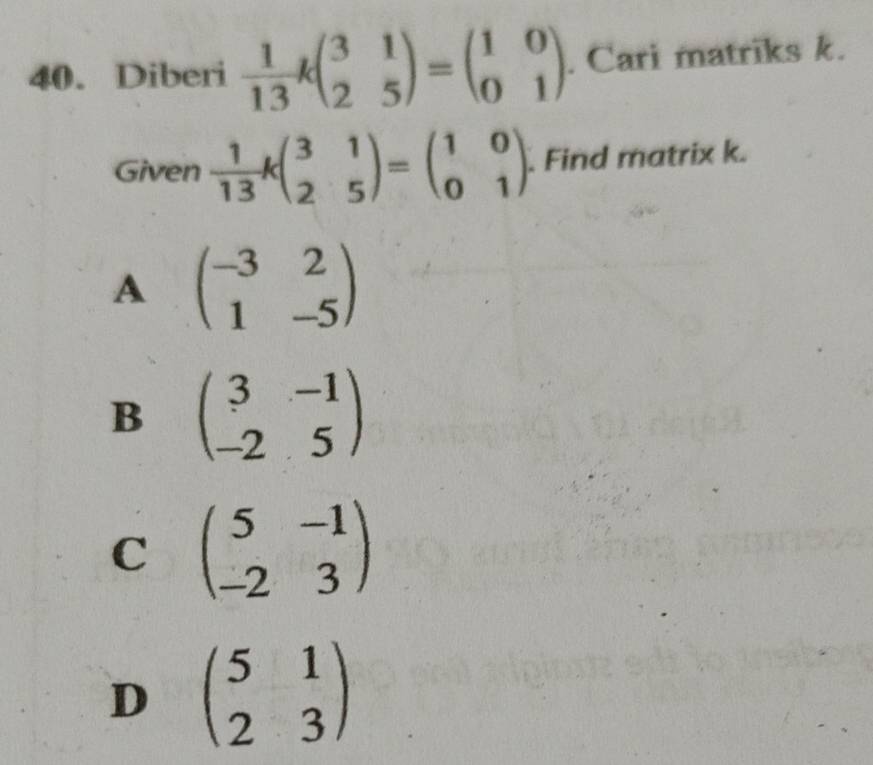 Diberi  1/13 kbeginpmatrix 3&1 2&5endpmatrix =beginpmatrix 1&0 0&1endpmatrix. Cari matriks k.
Given  1/13 kbeginpmatrix 3&1 2&5endpmatrix =beginpmatrix 1&0 0&1endpmatrix. Find matrix k.
A beginpmatrix -3&2 1&-5endpmatrix
B beginpmatrix 3&-1 -2&5endpmatrix
C beginpmatrix 5&-1 -2&3endpmatrix
D beginpmatrix 5&1 2&3endpmatrix