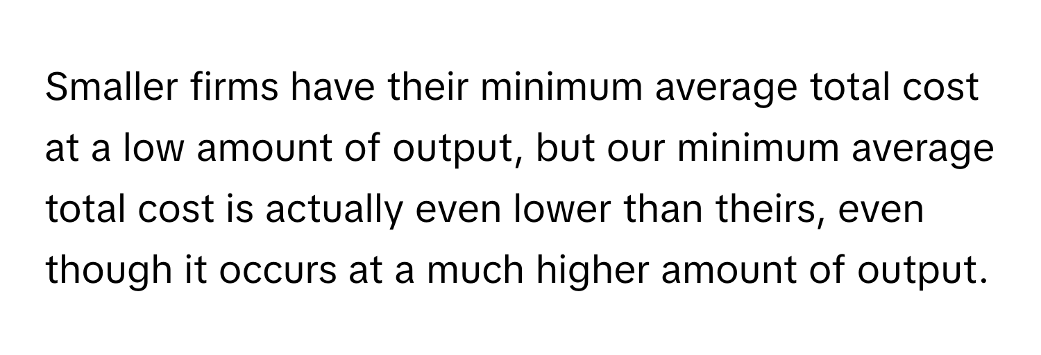 Smaller firms have their minimum average total cost at a low amount of output, but our minimum average total cost is actually even lower than theirs, even though it occurs at a much higher amount of output.