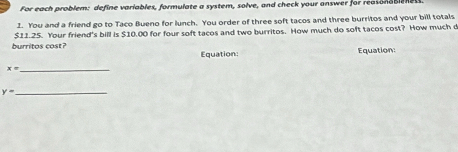 For each problem: define variables, formulate a system, solve, and check your answer for reasonableness. 
1. You and a friend go to Taco Bueno for lunch. You order of three soft tacos and three burritos and your bill totals
$11.25. Your friend's bill is $10.00 for four soft tacos and two burritos. How much do soft tacos cost? How much d 
burritos cost? 
Equation: Equation: 
_ x=
y= _